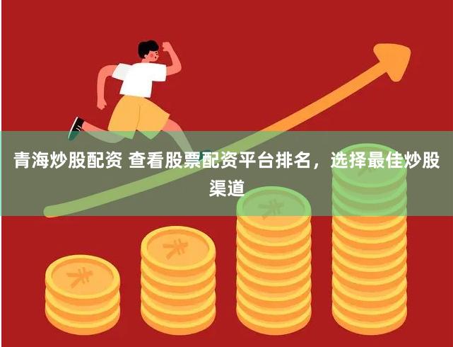 青海炒股配资 查看股票配资平台排名，选择最佳炒股渠道