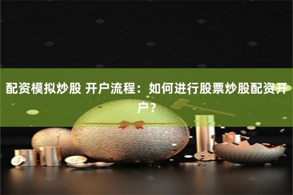 配资模拟炒股 开户流程：如何进行股票炒股配资开户？