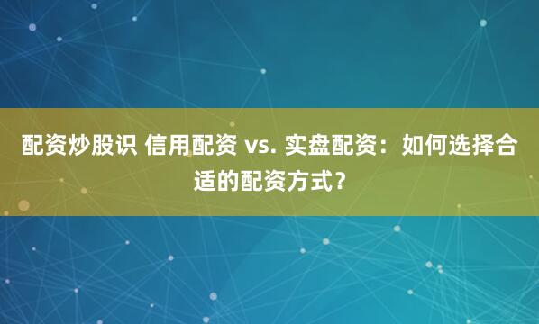 配资炒股识 信用配资 vs. 实盘配资：如何选择合适的配资方式？