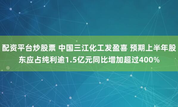 配资平台炒股票 中国三江化工发盈喜 预期上半年股东应占纯利逾1.5亿元同比增加超过400%