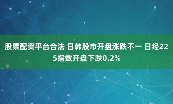 股票配资平台合法 日韩股市开盘涨跌不一 日经225指数开盘下跌0.2%