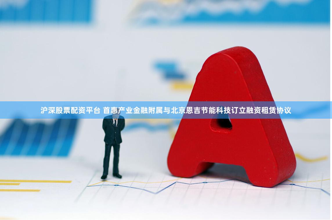 沪深股票配资平台 首惠产业金融附属与北京恩吉节能科技订立融资租赁协议