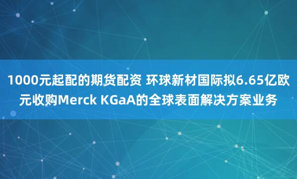 1000元起配的期货配资 环球新材国际拟6.65亿欧元收购Merck KGaA的全球表面解决方案业务