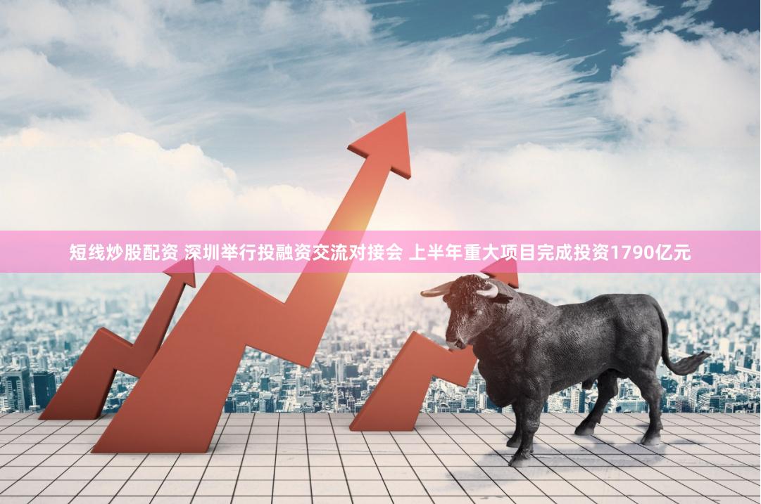 短线炒股配资 深圳举行投融资交流对接会 上半年重大项目完成投资1790亿元