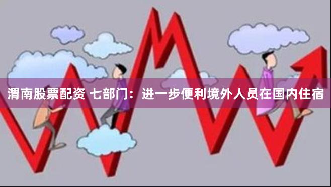 渭南股票配资 七部门：进一步便利境外人员在国内住宿