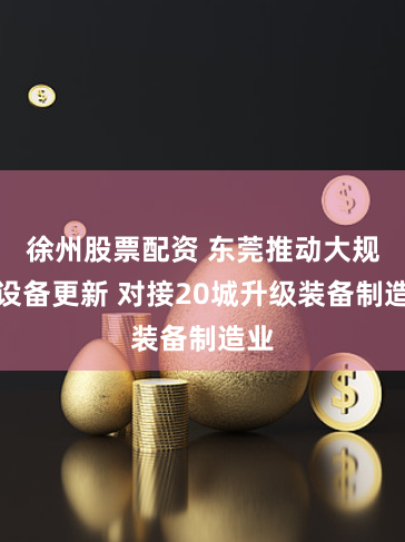 徐州股票配资 东莞推动大规模设备更新 对接20城升级装备制造业