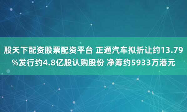 股天下配资股票配资平台 正通汽车拟折让约13.79%发行约4.8亿股认购股份 净筹约5933万港元