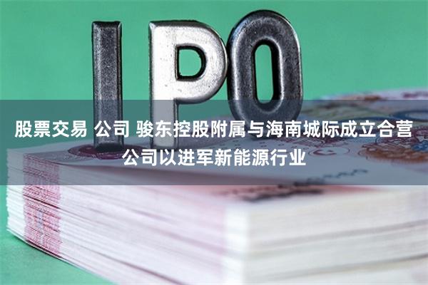 股票交易 公司 骏东控股附属与海南城际成立合营公司以进军新能源行业