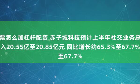 股票怎么加杠杆配资 赤子城科技预计上半年社交业务总收入20.55亿至20.85亿元 同比增长约65.3%至67.7%