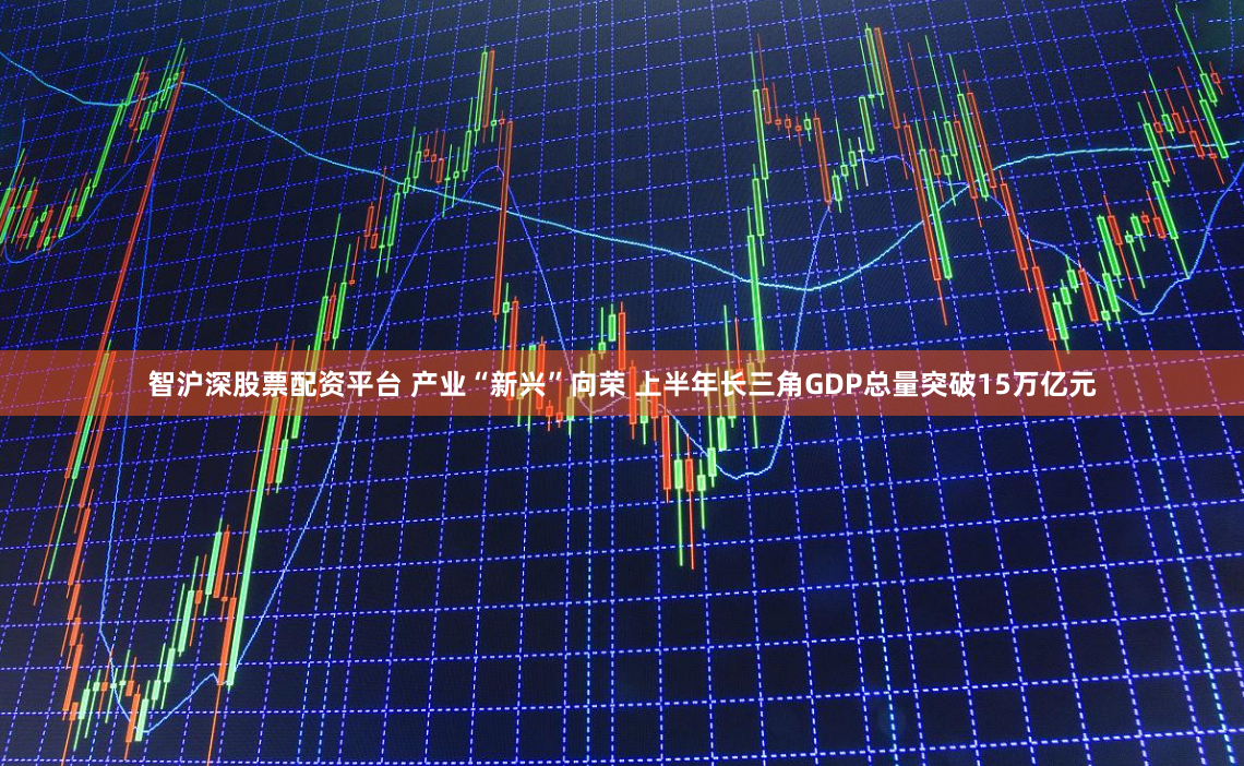 智沪深股票配资平台 产业“新兴”向荣 上半年长三角GDP总量突破15万亿元