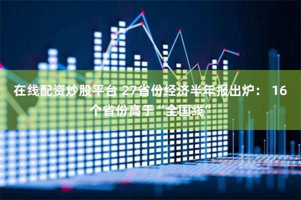 在线配资炒股平台 27省份经济半年报出炉： 16个省份高于“全国线”