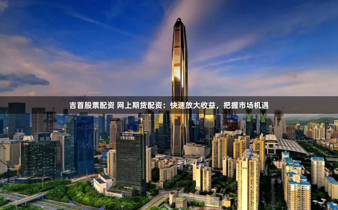吉首股票配资 网上期货配资：快速放大收益，把握市场机遇