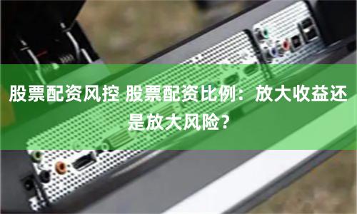 股票配资风控 股票配资比例：放大收益还是放大风险？