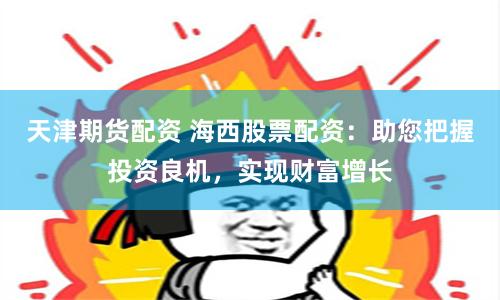 天津期货配资 海西股票配资：助您把握投资良机，实现财富增长