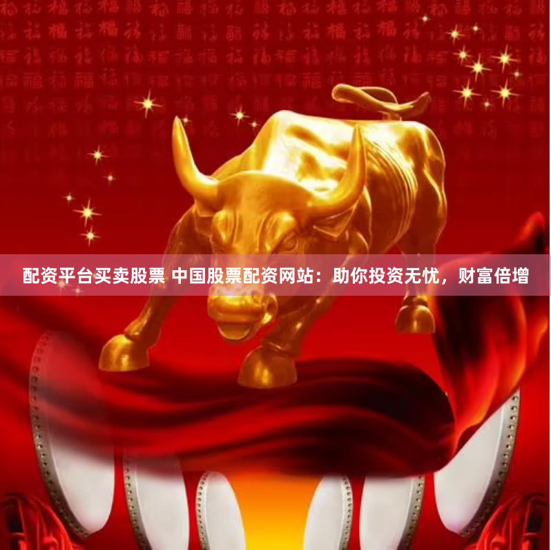 配资平台买卖股票 中国股票配资网站：助你投资无忧，财富倍增
