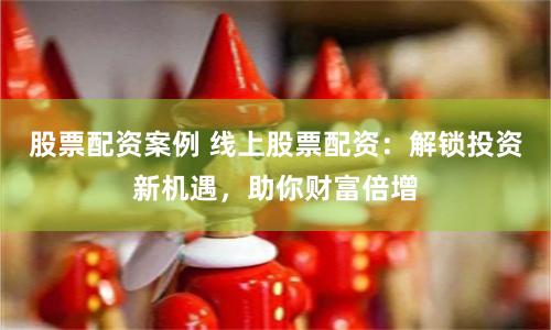 股票配资案例 线上股票配资：解锁投资新机遇，助你财富倍增