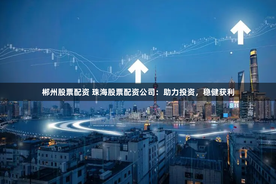 郴州股票配资 珠海股票配资公司：助力投资，稳健获利