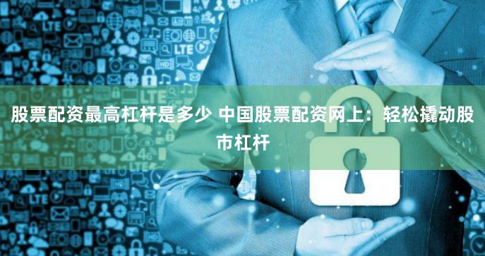 股票配资最高杠杆是多少 中国股票配资网上:轻松撬动股市杠杆