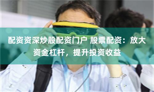 配资资深炒股配资门户 股票配资：放大资金杠杆，提升投资收益