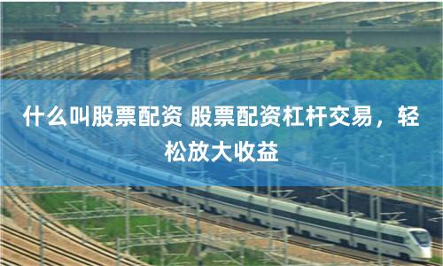 什么叫股票配资 股票配资杠杆交易，轻松放大收益