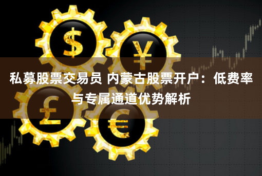 私募股票交易员 内蒙古股票开户：低费率与专属通道优势解析