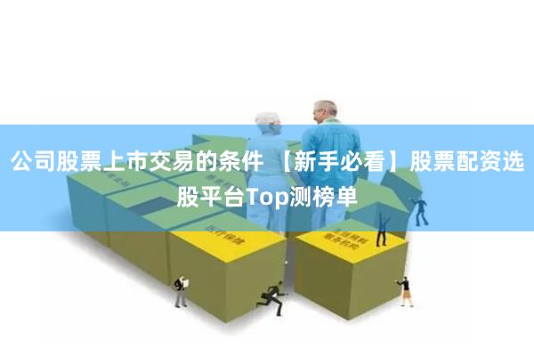 公司股票上市交易的条件 【新手必看】股票配资选股平台Top测榜单