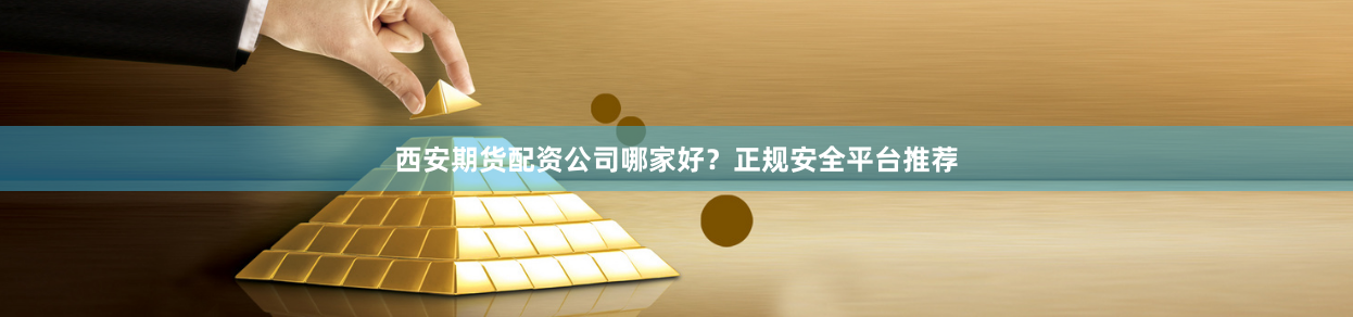 西安期货配资公司哪家好？正规安全平台推荐